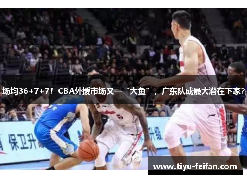 场均36+7+7！CBA外援市场又一“大鱼”，广东队成最大潜在下家？