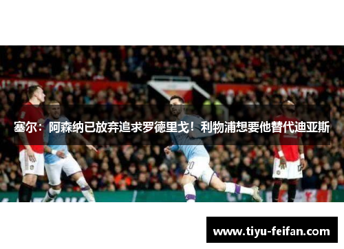 塞尔：阿森纳已放弃追求罗德里戈！利物浦想要他替代迪亚斯